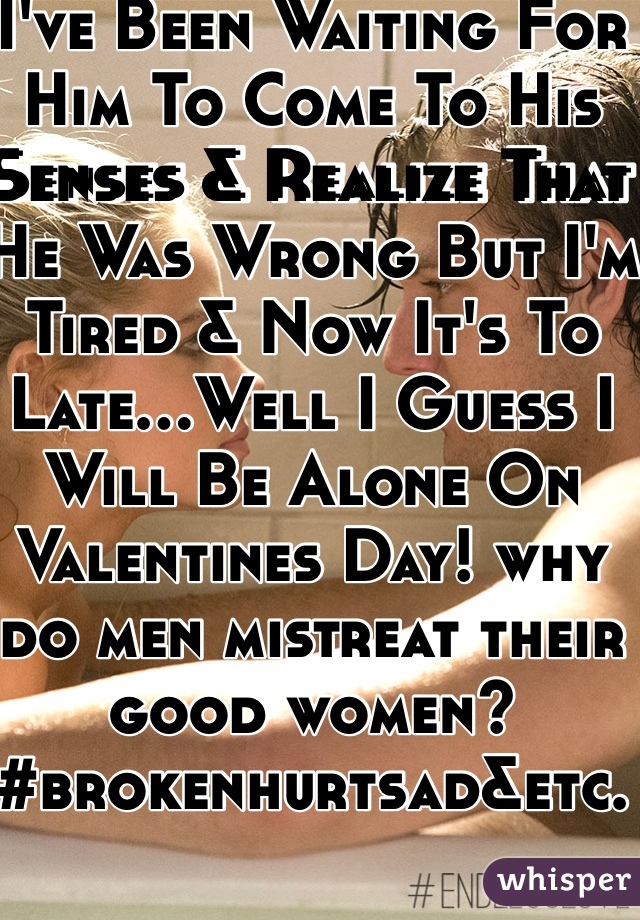 I've Been Waiting For Him To Come To His Senses & Realize That He Was Wrong But I'm Tired & Now It's To Late...Well I Guess I Will Be Alone On Valentines Day! why do men mistreat their good women? #brokenhurtsad&etc. 