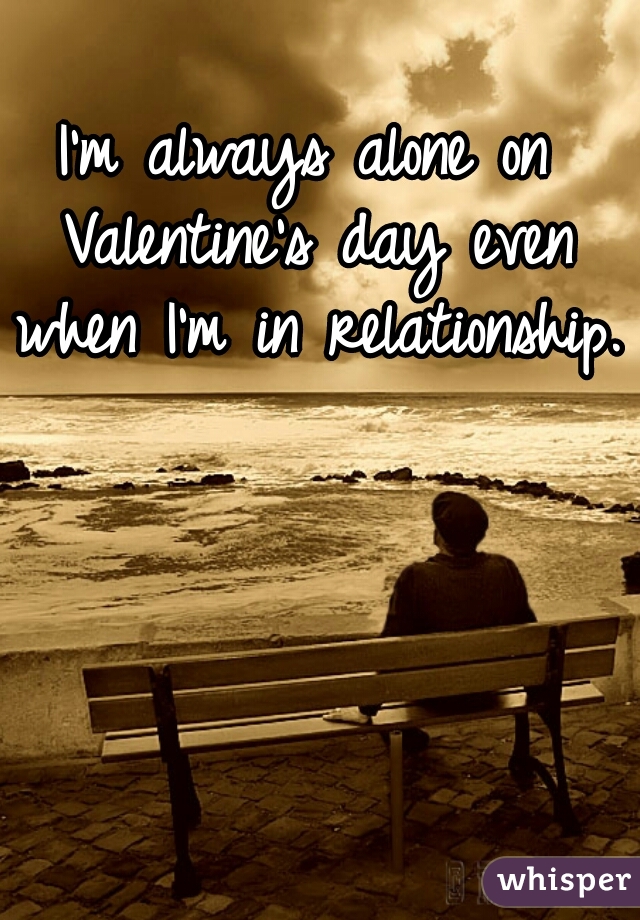 I'm always alone on Valentine's day even when I'm in relationship.  