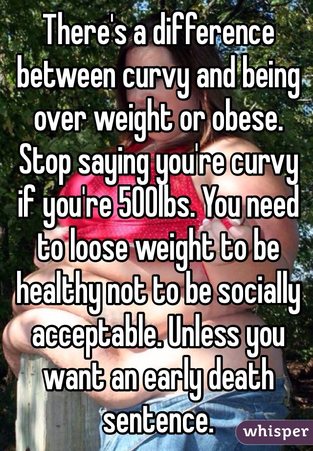 There's a difference between curvy and being over weight or obese. Stop saying you're curvy if you're 500lbs. You need to loose weight to be healthy not to be socially acceptable. Unless you want an early death sentence. 