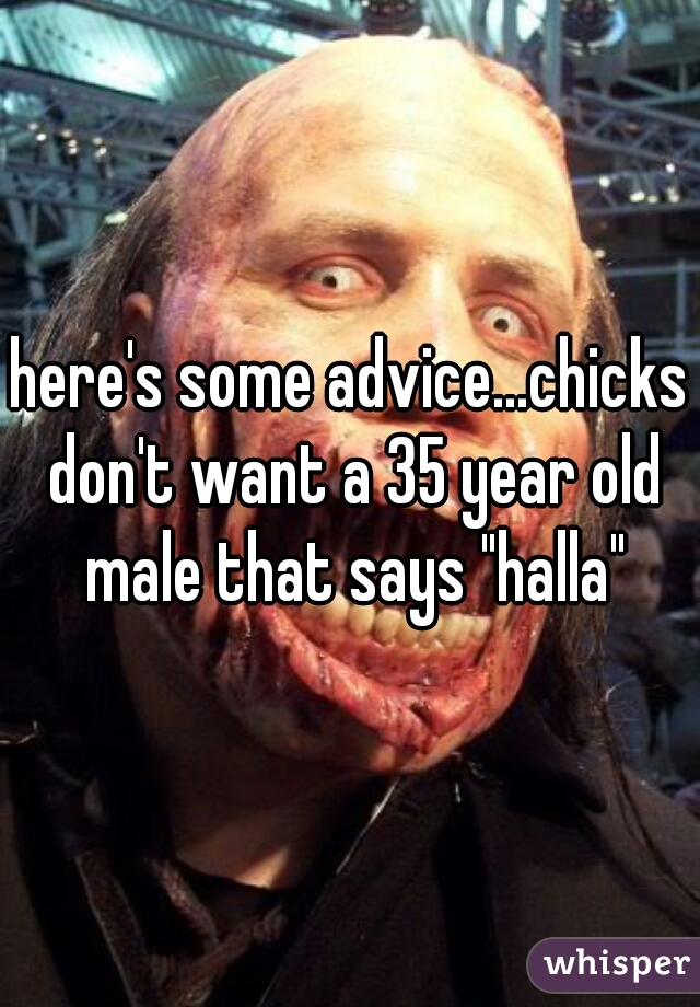 here's some advice...chicks don't want a 35 year old male that says "halla"