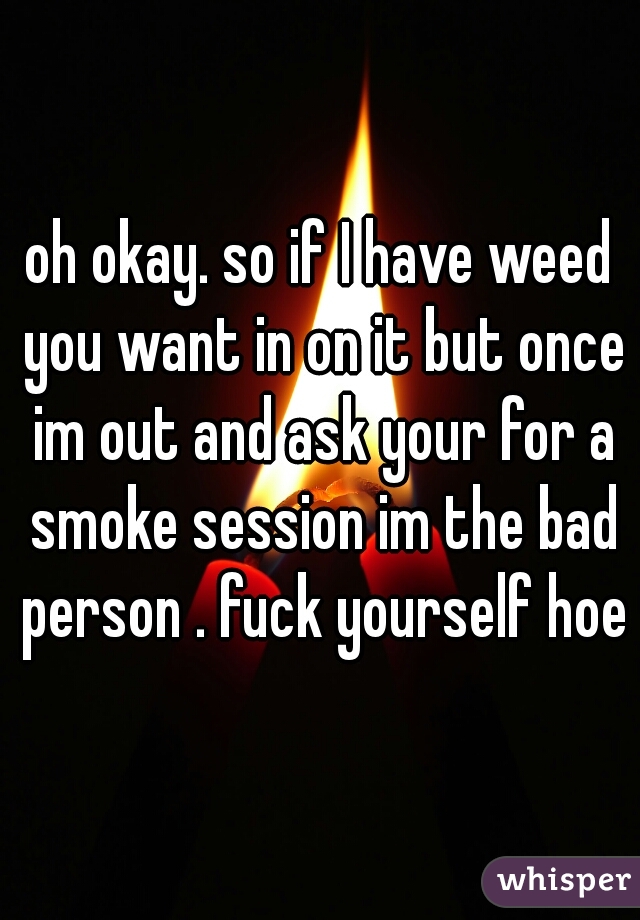 oh okay. so if I have weed you want in on it but once im out and ask your for a smoke session im the bad person . fuck yourself hoe
