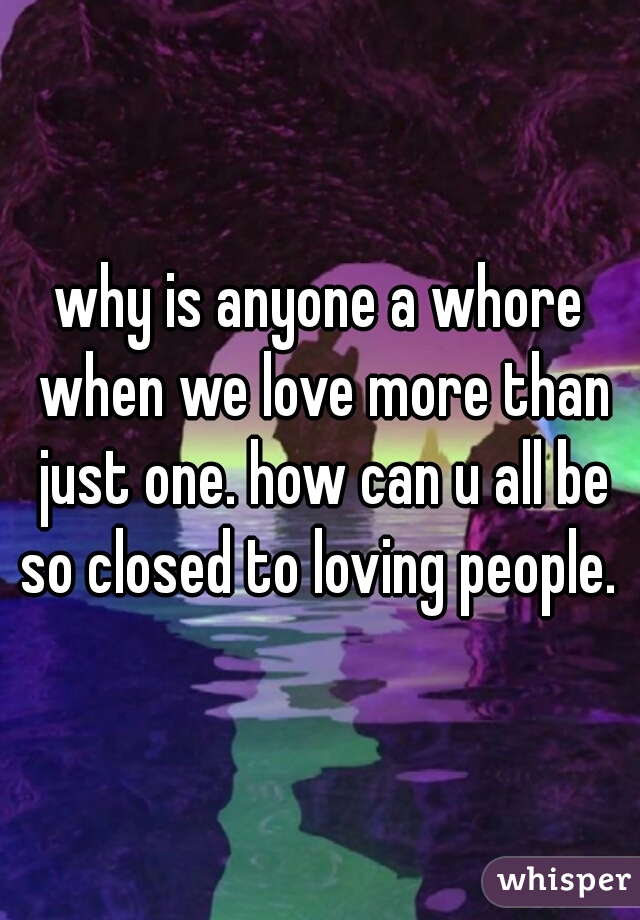 why is anyone a whore when we love more than just one. how can u all be so closed to loving people. 