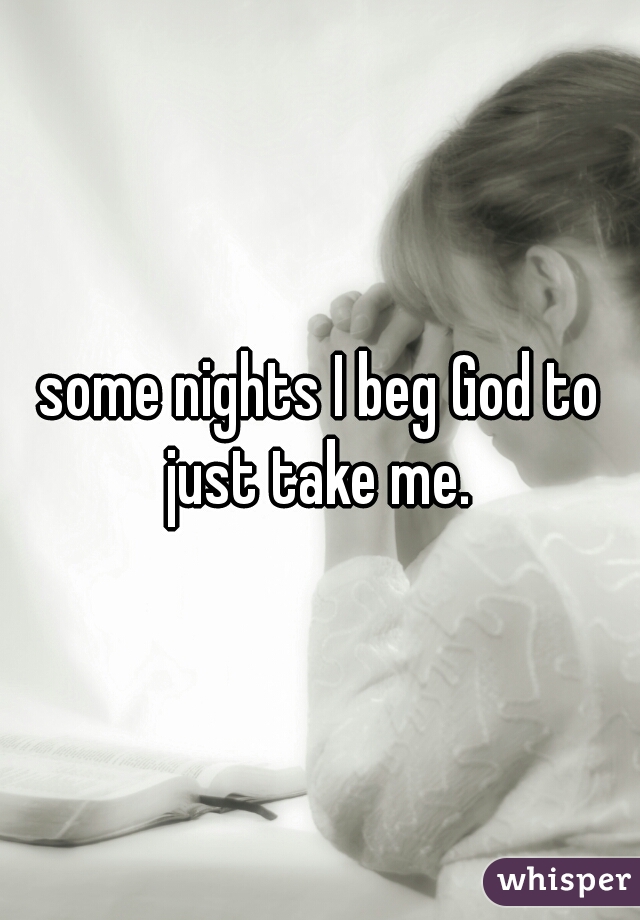 some nights I beg God to just take me. 