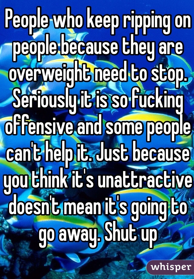 People who keep ripping on people because they are overweight need to stop. Seriously it is so fucking offensive and some people can't help it. Just because you think it's unattractive doesn't mean it's going to go away. Shut up