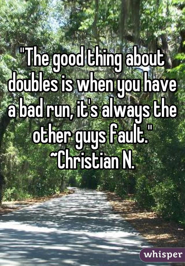 "The good thing about doubles is when you have a bad run, it's always the other guys fault." ~Christian N.
