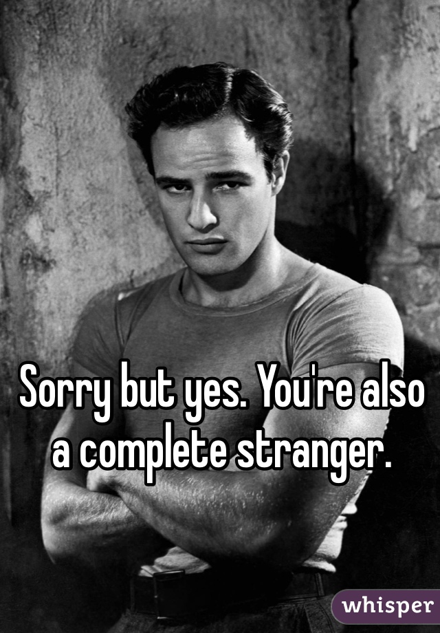 Sorry but yes. You're also a complete stranger. 