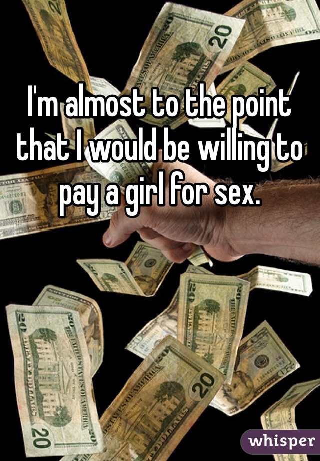 I'm almost to the point that I would be willing to pay a girl for sex.