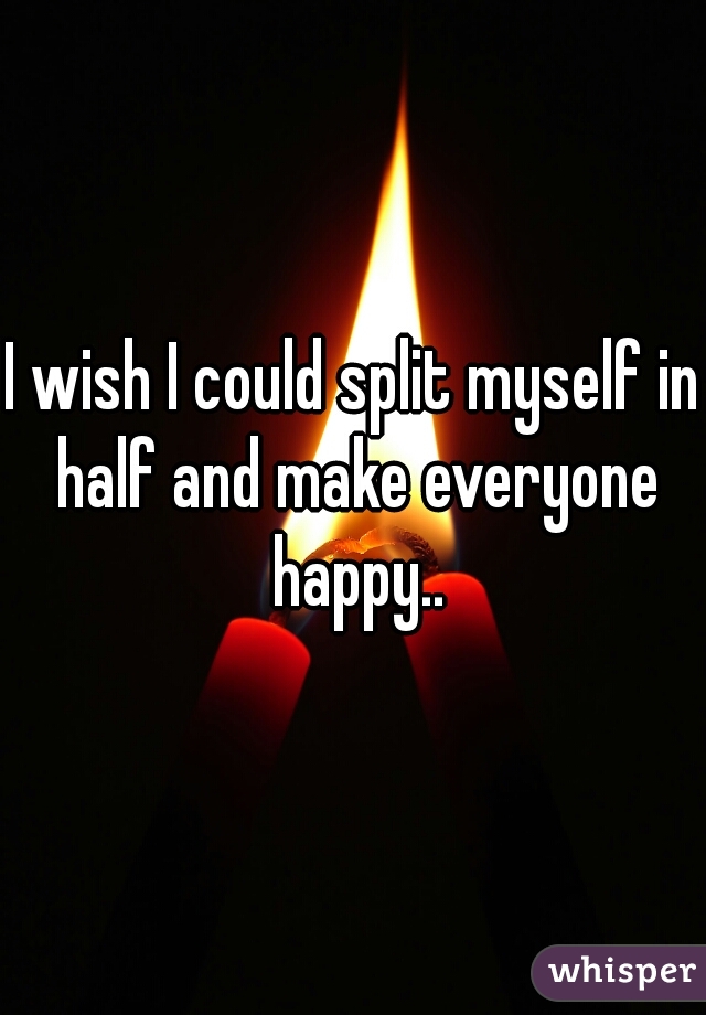 I wish I could split myself in half and make everyone happy..