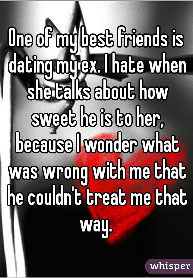 One of my best friends is dating my ex. I hate when she talks about how sweet he is to her, because I wonder what was wrong with me that he couldn't treat me that way. 