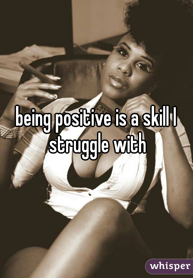 being positive is a skill I struggle with