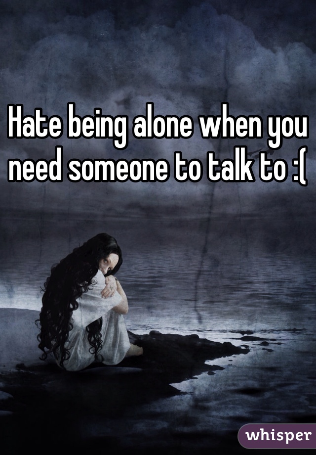 Hate being alone when you need someone to talk to :(