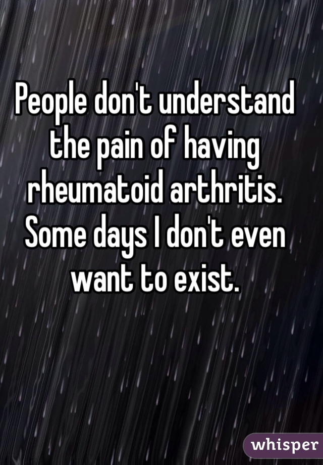 People don't understand the pain of having rheumatoid arthritis. Some days I don't even want to exist. 