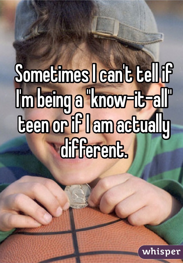 Sometimes I can't tell if I'm being a "know-it-all" teen or if I am actually different. 