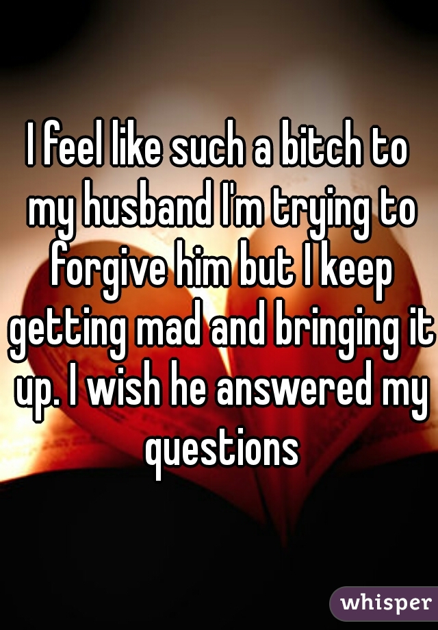 I feel like such a bitch to my husband I'm trying to forgive him but I keep getting mad and bringing it up. I wish he answered my questions