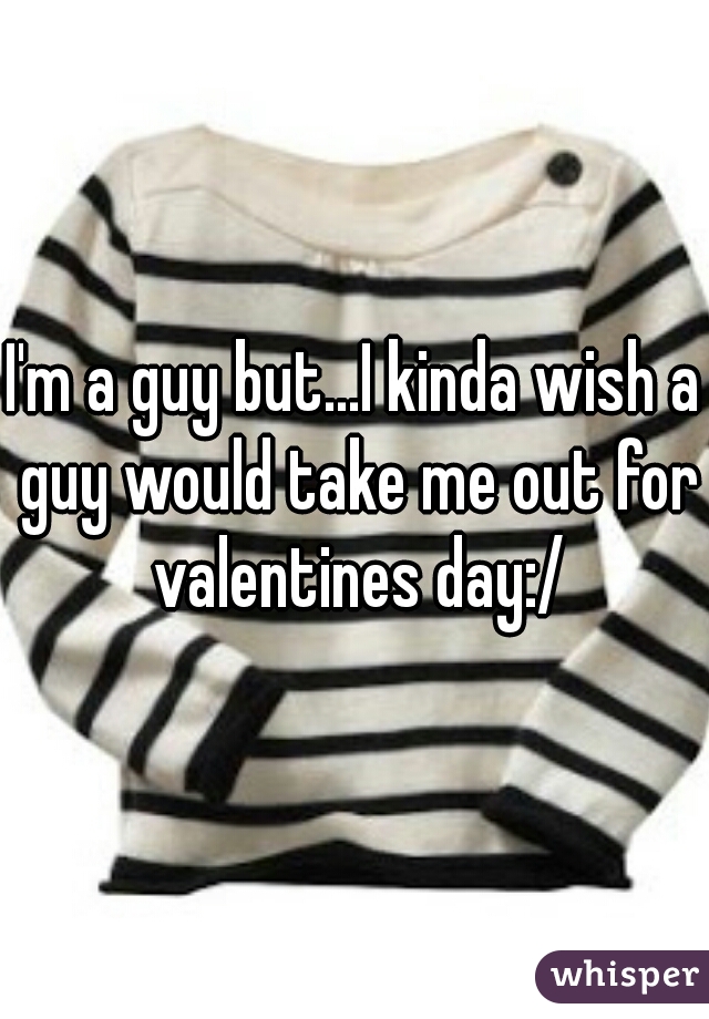 I'm a guy but...I kinda wish a guy would take me out for valentines day:/
