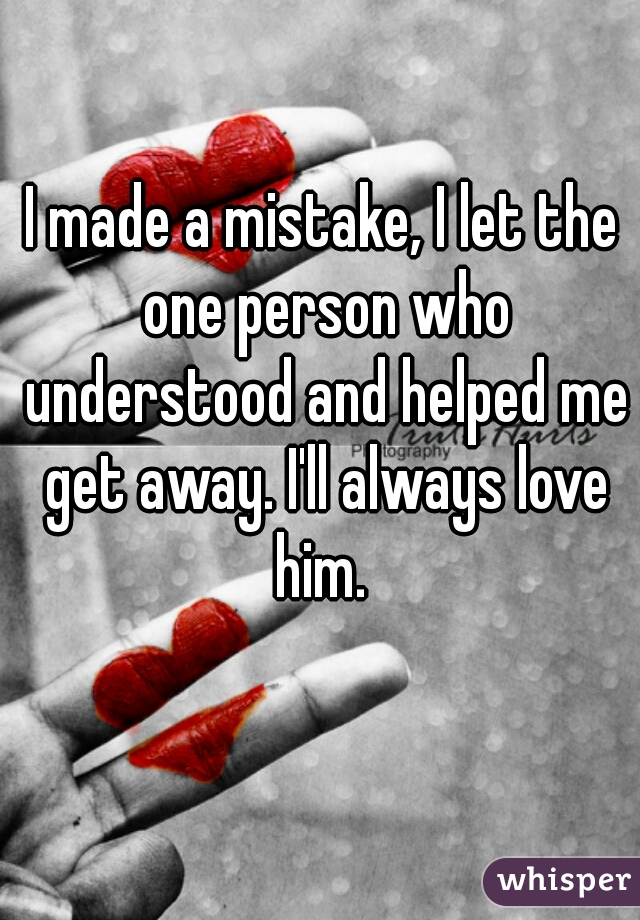 I made a mistake, I let the one person who understood and helped me get away. I'll always love him. 