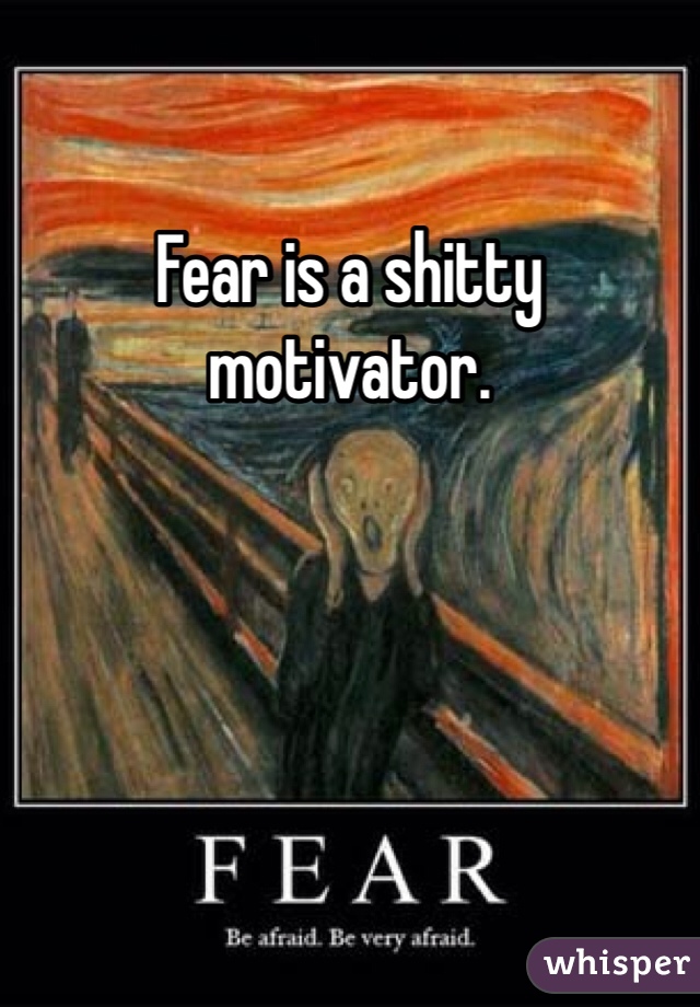 Fear is a shitty motivator. 