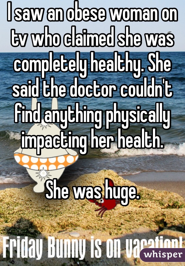 I saw an obese woman on tv who claimed she was completely healthy. She said the doctor couldn't find anything physically impacting her health. 

She was huge. 