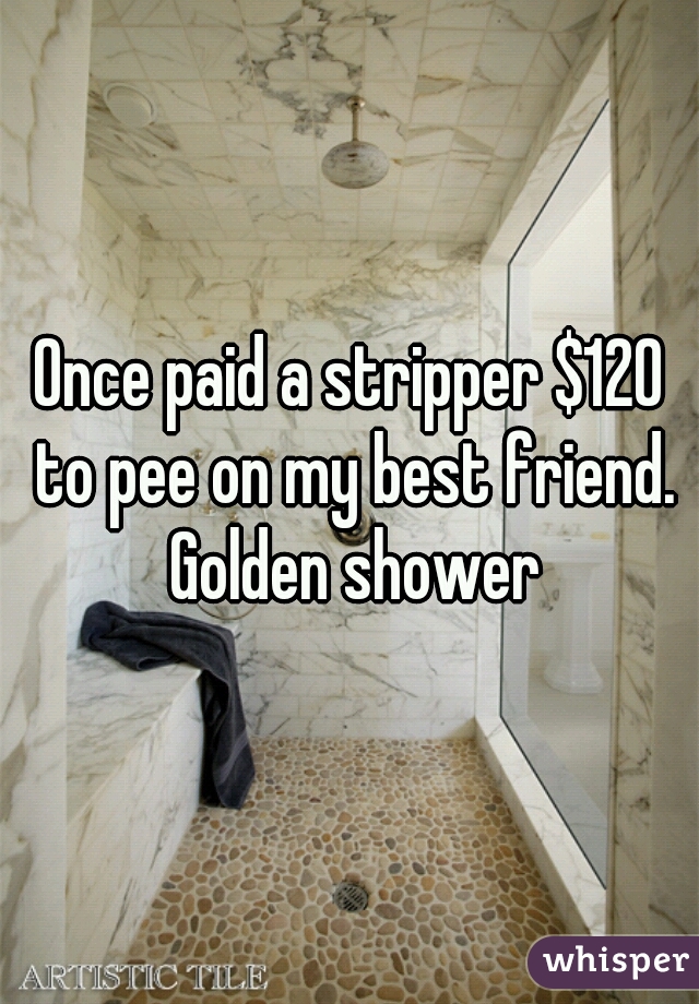 Once paid a stripper $120 to pee on my best friend. Golden shower