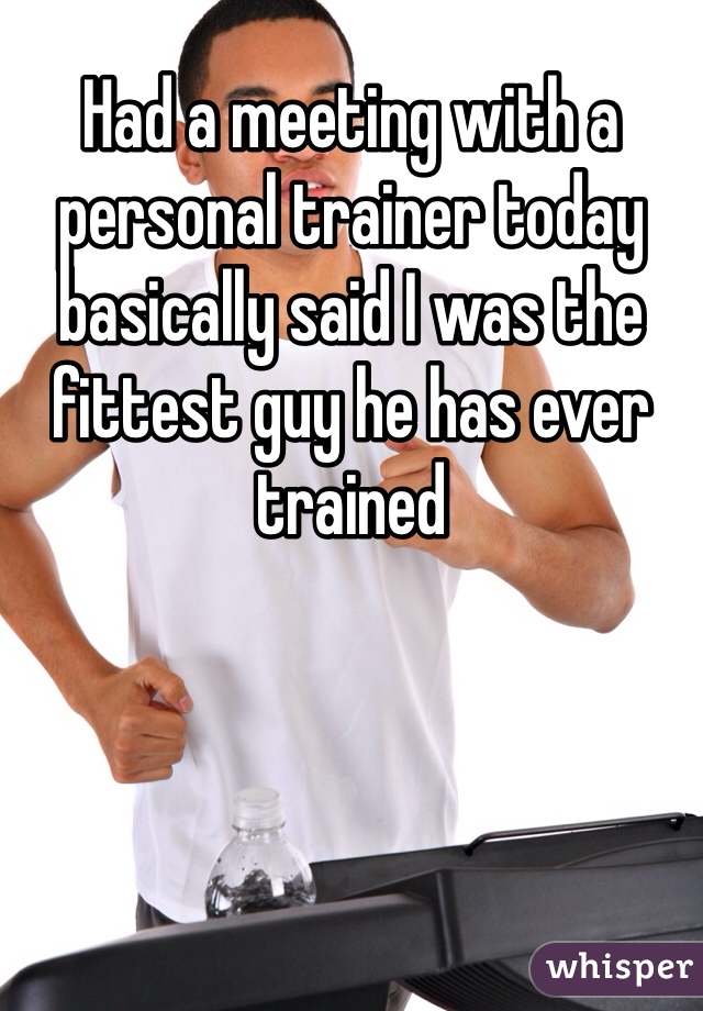 Had a meeting with a personal trainer today basically said I was the fittest guy he has ever trained