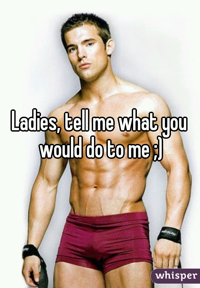 Ladies, tell me what you would do to me ;)