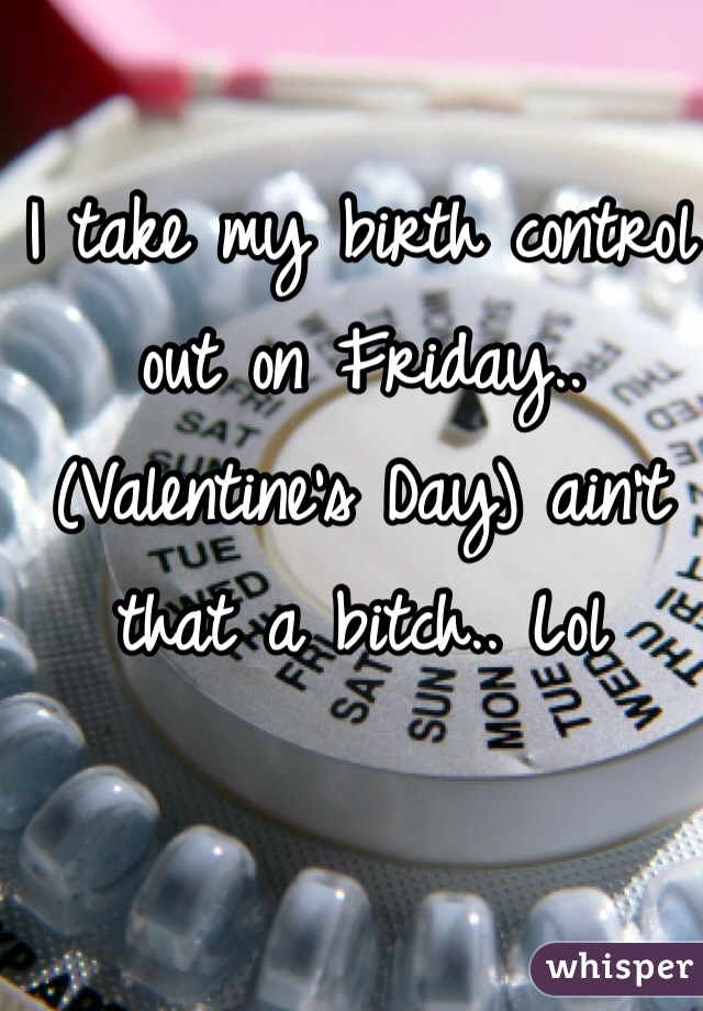 I take my birth control out on Friday.. (Valentine's Day) ain't that a bitch.. Lol