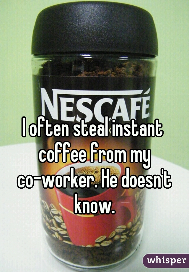 I often steal instant coffee from my co-worker. He doesn't know.