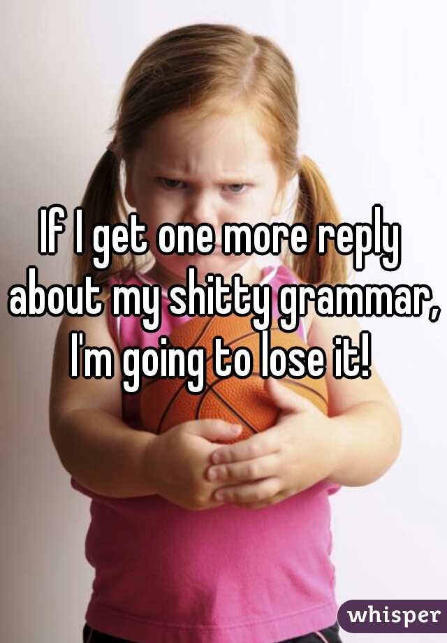 If I get one more reply about my shitty grammar, I'm going to lose it! 