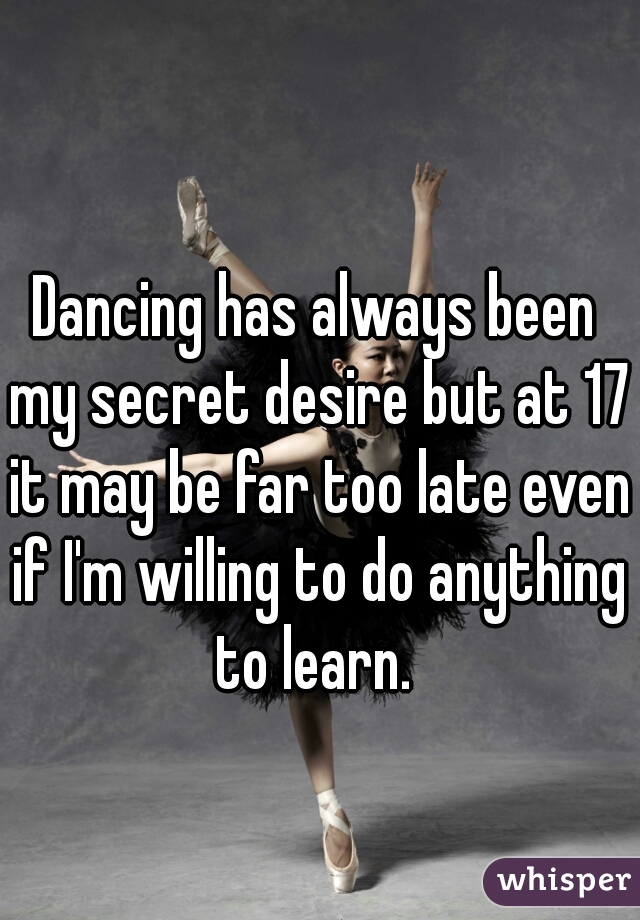 Dancing has always been my secret desire but at 17 it may be far too late even if I'm willing to do anything to learn. 