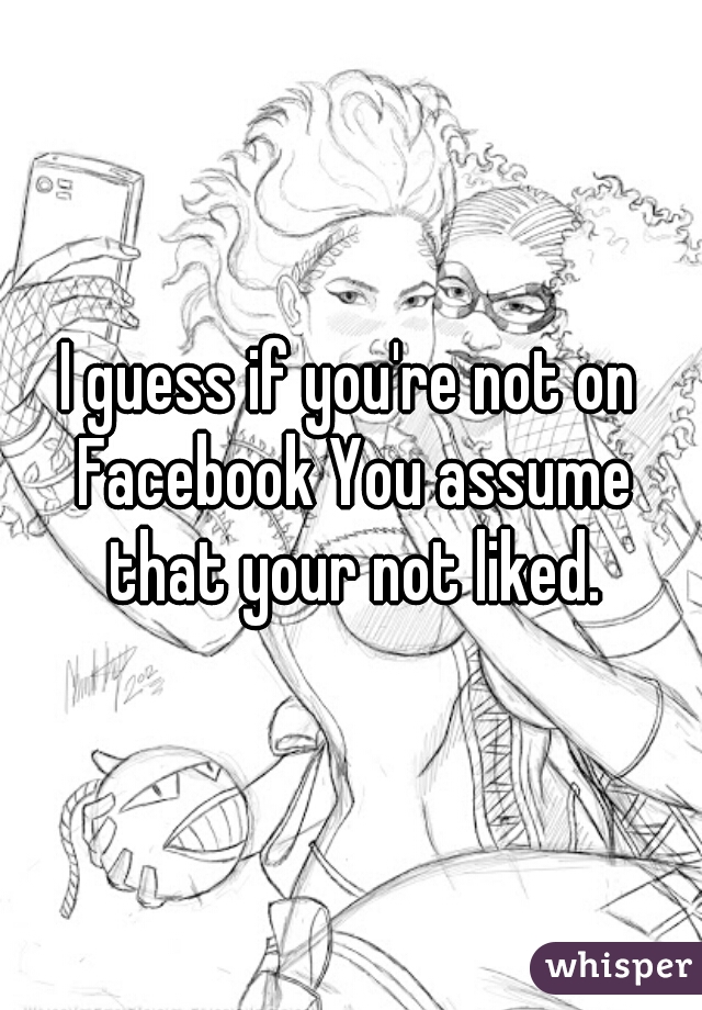 I guess if you're not on Facebook You assume that your not liked.
