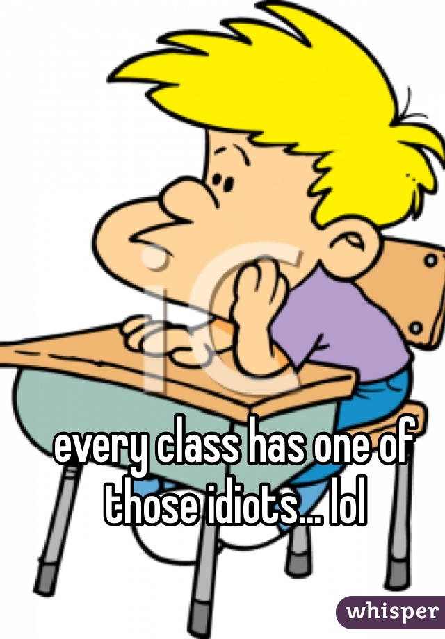 every class has one of those idiots... lol