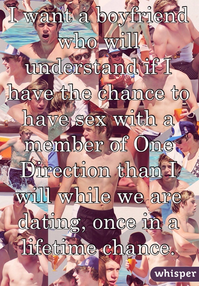 I want a boyfriend who will understand if I have the chance to have sex with a member of One Direction than I will while we are dating, once in a lifetime chance. 