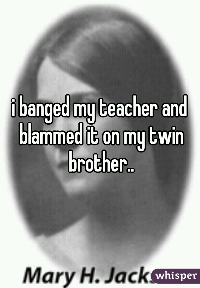 i banged my teacher and blammed it on my twin brother..