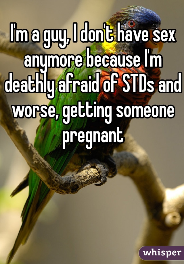 I'm a guy, I don't have sex anymore because I'm deathly afraid of STDs and worse, getting someone pregnant 