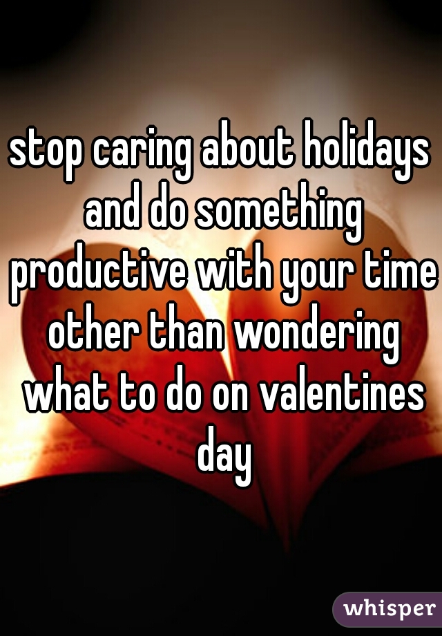 stop caring about holidays and do something productive with your time other than wondering what to do on valentines day