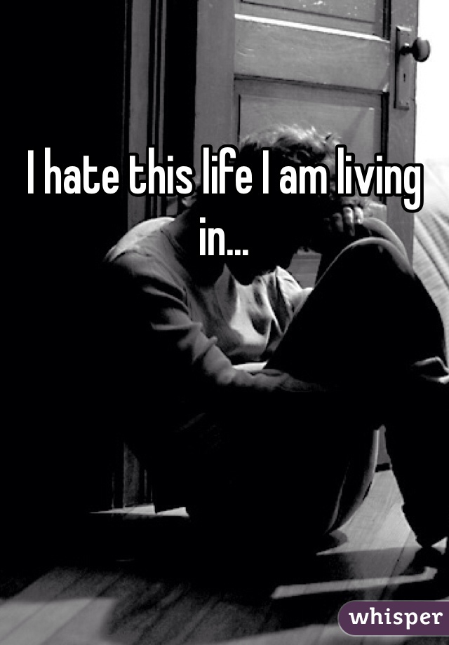 I hate this life I am living in...
