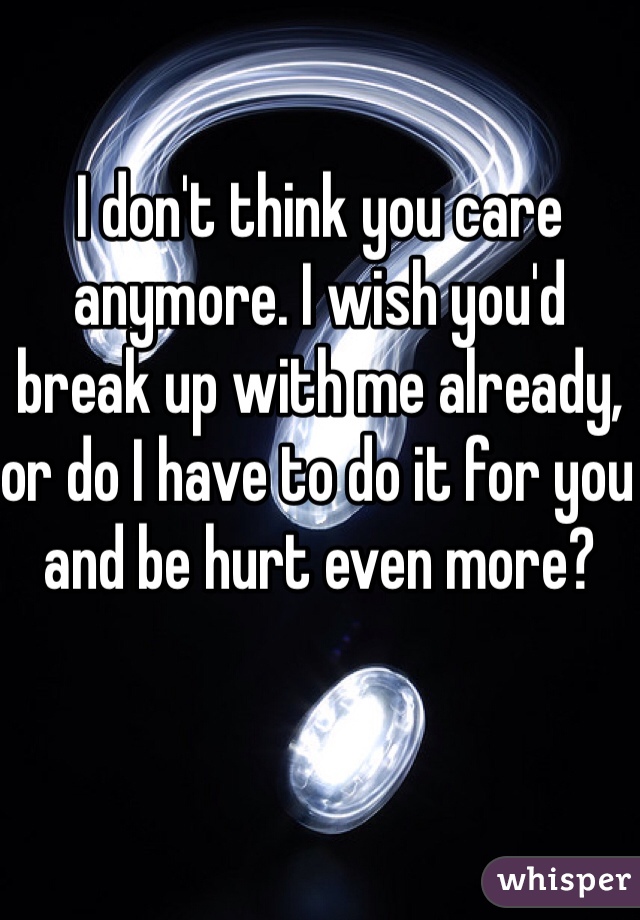 I don't think you care anymore. I wish you'd break up with me already, or do I have to do it for you and be hurt even more?