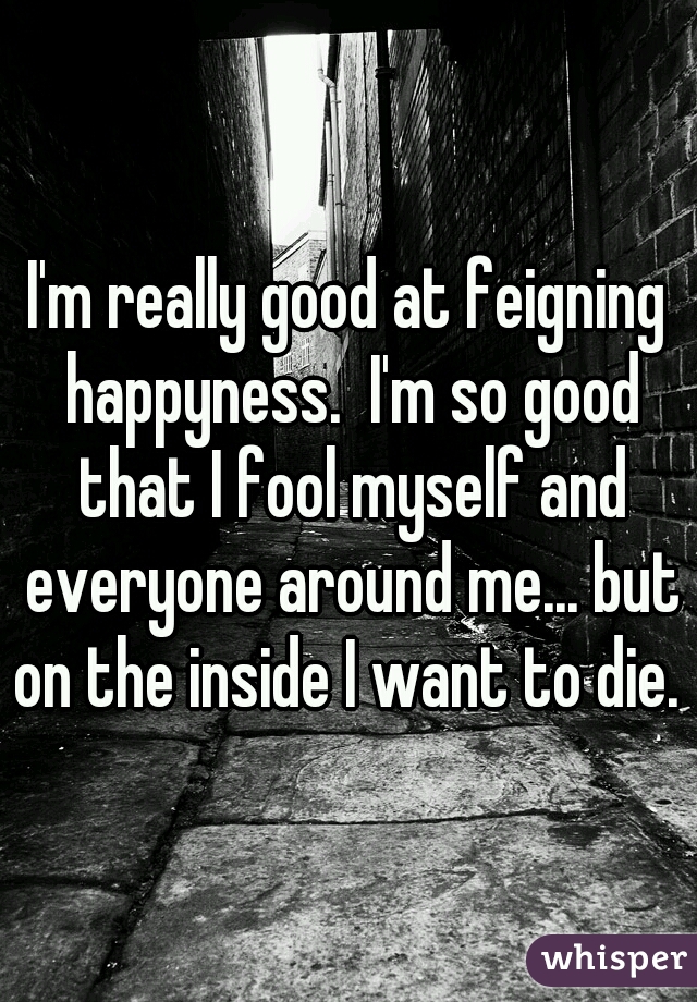 I'm really good at feigning happyness.  I'm so good that I fool myself and everyone around me... but on the inside I want to die. 