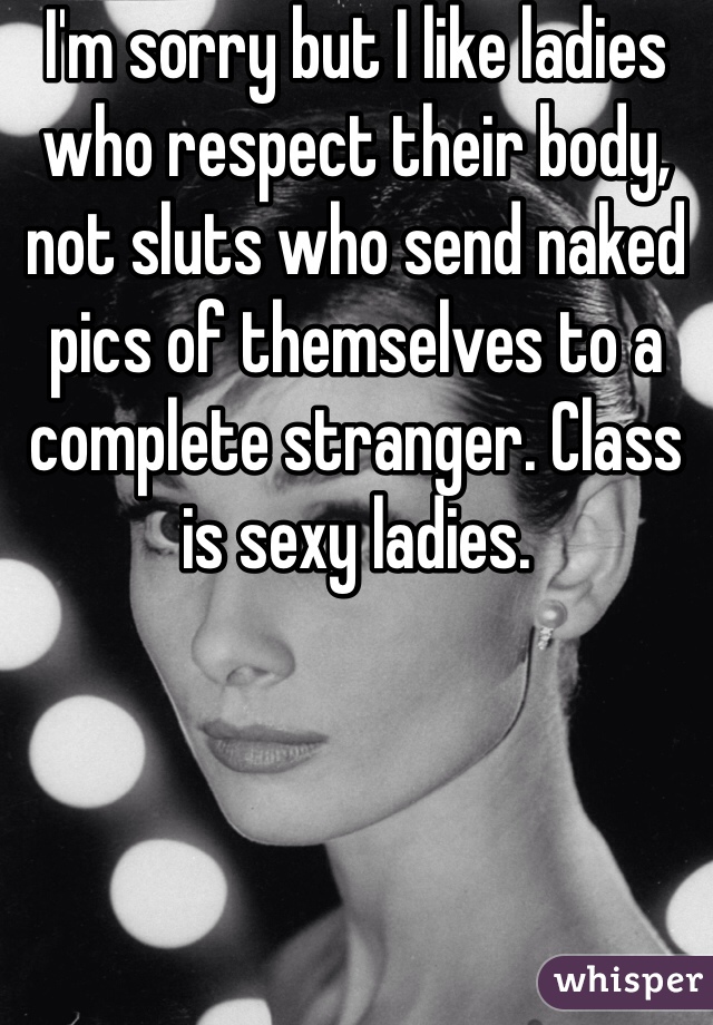 I'm sorry but I like ladies who respect their body, not sluts who send naked pics of themselves to a complete stranger. Class is sexy ladies. 