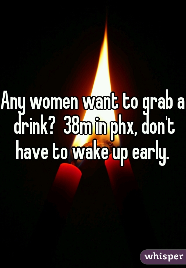 Any women want to grab a drink?  38m in phx, don't have to wake up early. 