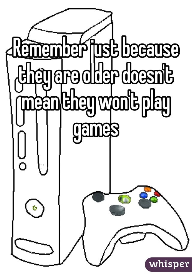 Remember just because they are older doesn't mean they won't play games