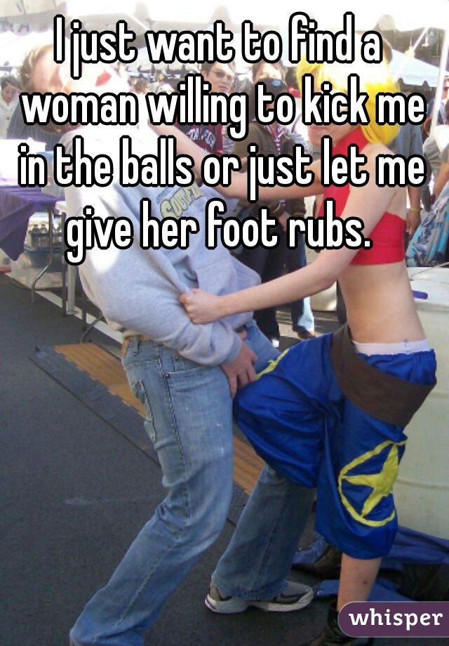 I just want to find a woman willing to kick me in the balls or just let me give her foot rubs. 