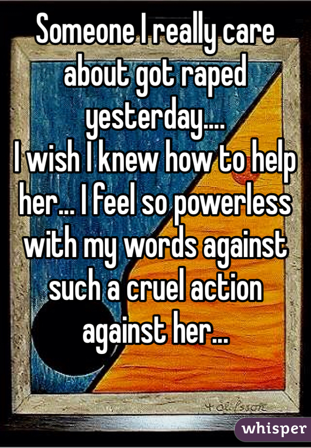 Someone I really care about got raped yesterday....
I wish I knew how to help her... I feel so powerless with my words against such a cruel action against her...