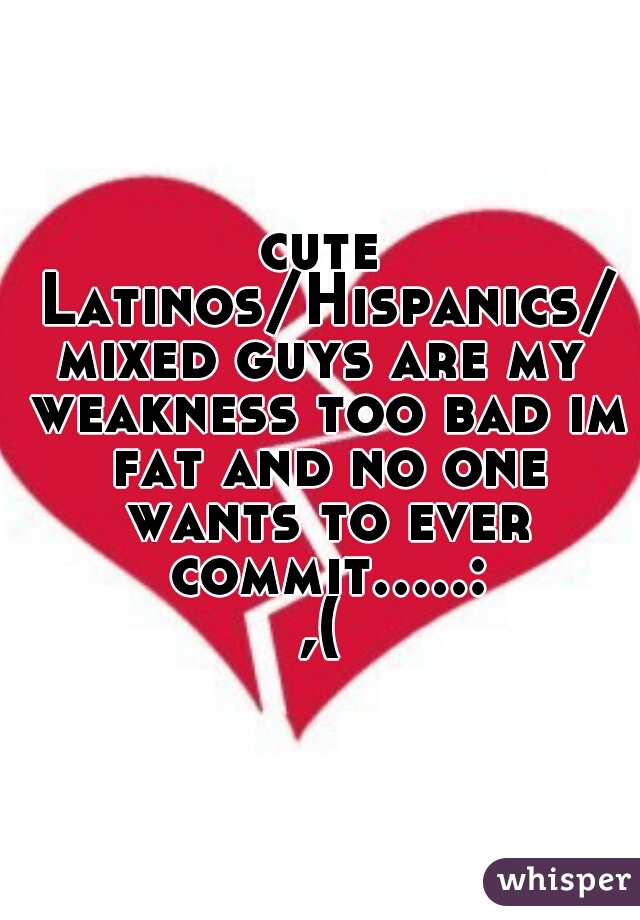 cute Latinos/Hispanics/mixed guys are my weakness too bad im fat and no one wants to ever commit.....:,(