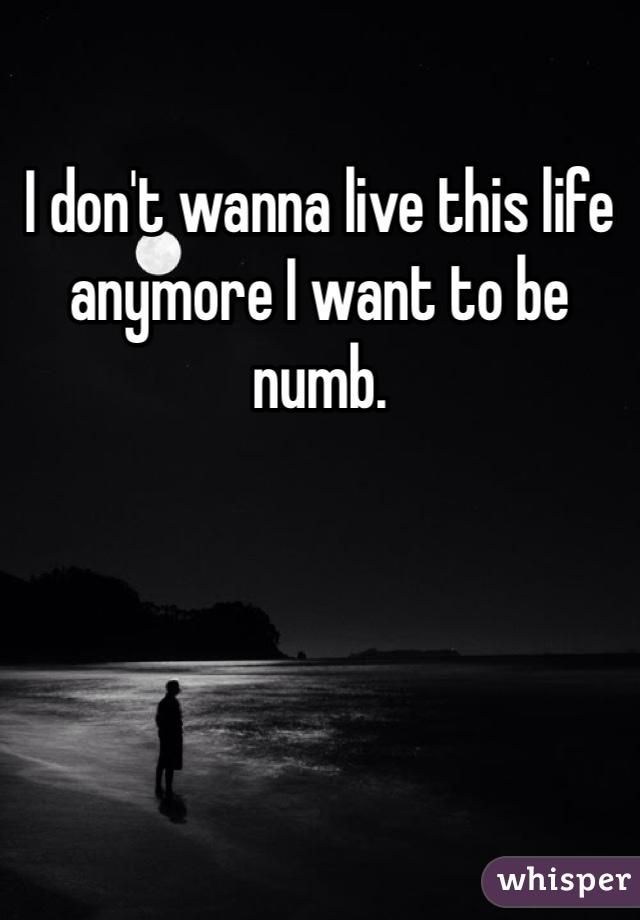 I don't wanna live this life anymore I want to be numb. 
