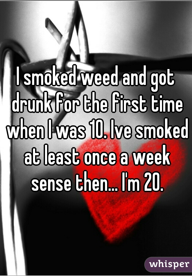 I smoked weed and got drunk for the first time when I was 10. Ive smoked at least once a week sense then... I'm 20.