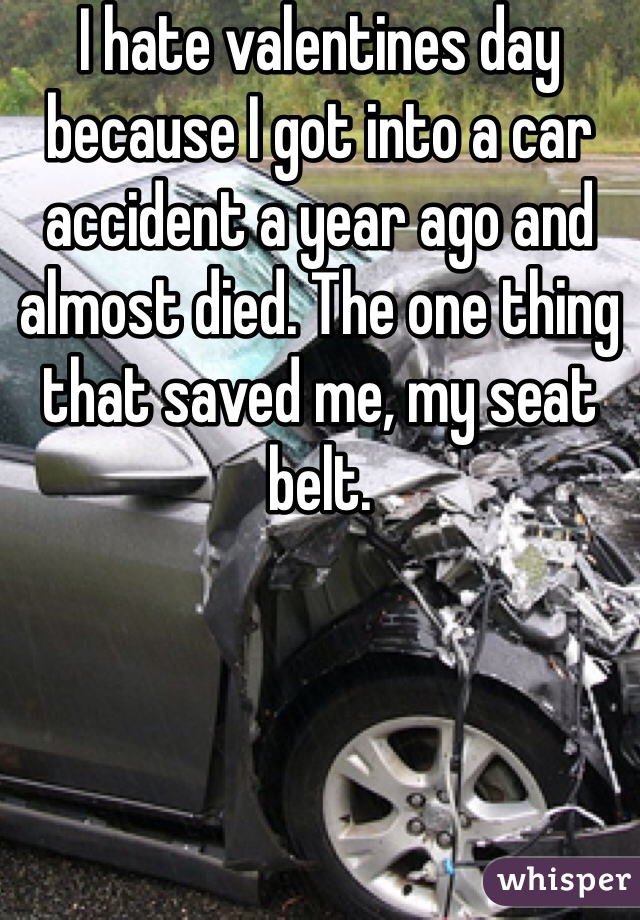 I hate valentines day because I got into a car accident a year ago and almost died. The one thing that saved me, my seat belt. 