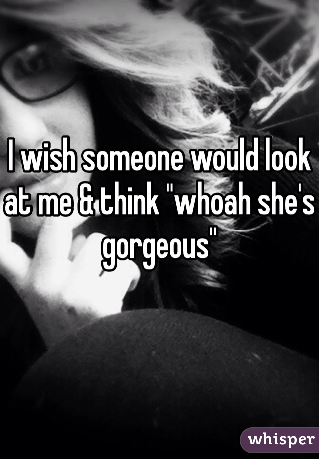 I wish someone would look at me & think "whoah she's gorgeous" 