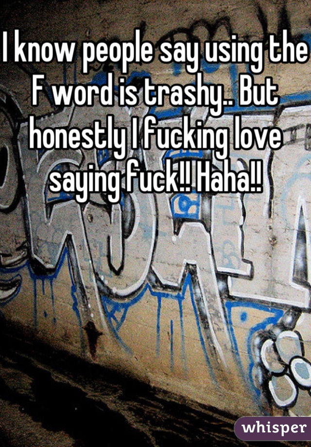 I know people say using the F word is trashy.. But honestly I fucking love saying fuck!! Haha!!