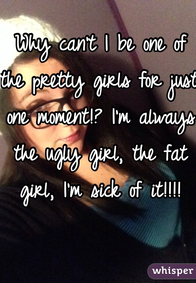 Why can't I be one of the pretty girls for just one moment!? I'm always the ugly girl, the fat girl, I'm sick of it!!!!